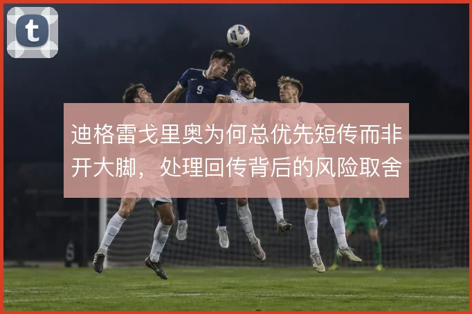 迪格雷戈里奥为何总优先短传而非开大脚,处理回传背后的风险取舍
