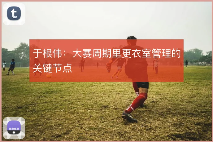 于根伟:大赛周期里更衣室管理的关键节点