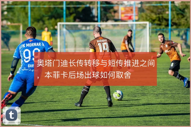 奥塔门迪长传转移与短传推进之间,本菲卡后场出球如何取舍