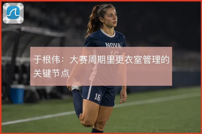 于根伟:大赛周期里更衣室管理的关键节点