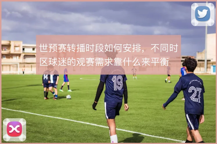 世预赛转播时段如何安排,不同时区球迷的观赛需求靠什么来平衡