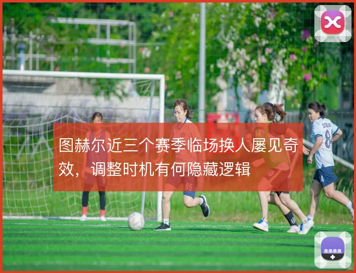 图赫尔近三个赛季临场换人屡见奇效，调整时机有何隐藏逻辑