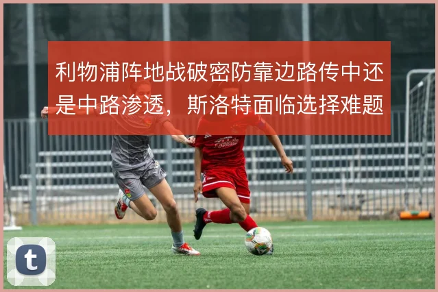 利物浦阵地战破密防靠边路传中还是中路渗透,斯洛特面临选择难题
