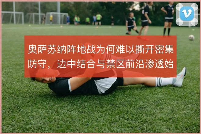 奥萨苏纳阵地战为何难以撕开密集防守,边中结合与禁区前沿渗透始终是瓶颈