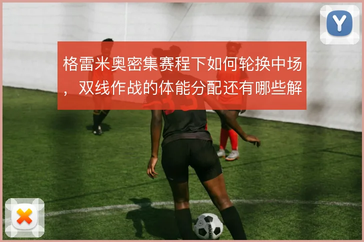 格雷米奥密集赛程下如何轮换中场,双线作战的体能分配还有哪些解法