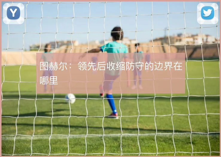 图赫尔：领先后收缩防守的边界在哪里