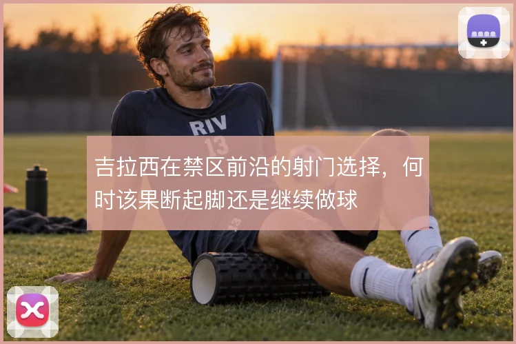 吉拉西在禁区前沿的射门选择,何时该果断起脚还是继续做球