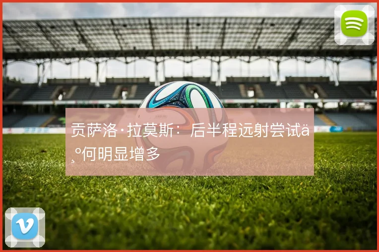 贡萨洛·拉莫斯:后半程远射尝试为何明显增多