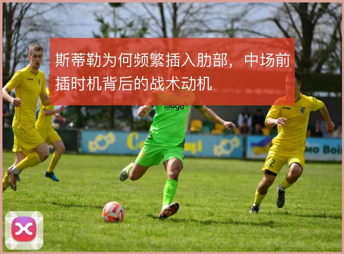斯蒂勒为何频繁插入肋部，中场前插时机背后的战术动机