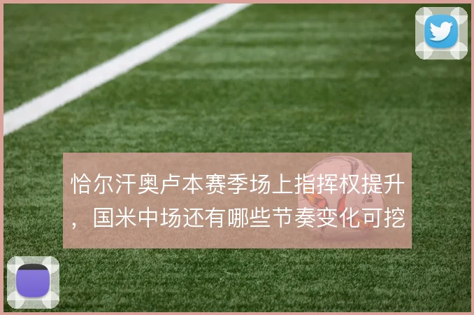 恰尔汗奥卢本赛季场上指挥权提升,国米中场还有哪些节奏变化可挖掘