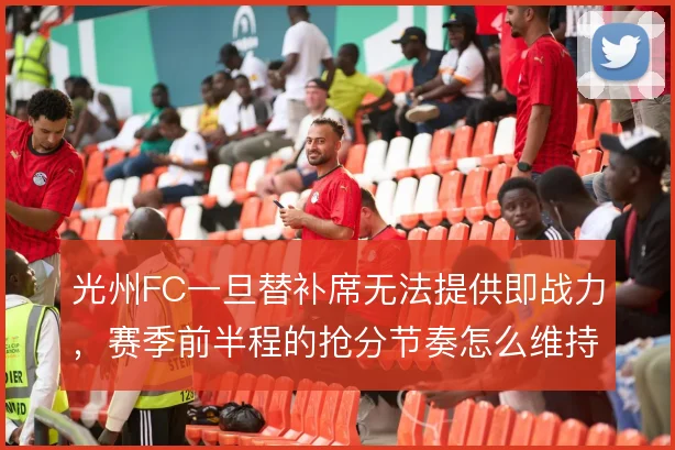 光州FC一旦替补席无法提供即战力,赛季前半程的抢分节奏怎么维持